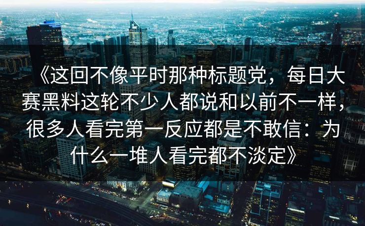 《这回不像平时那种标题党，每日大赛黑料这轮不少人都说和以前不一样，很多人看完第一反应都是不敢信：为什么一堆人看完都不淡定》