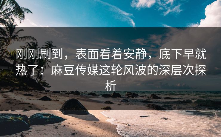 刚刚刷到，表面看着安静，底下早就热了：麻豆传媒这轮风波的深层次探析