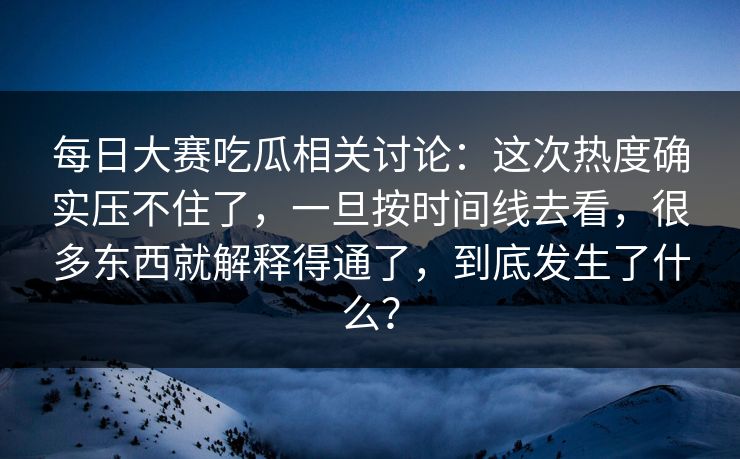 每日大赛吃瓜相关讨论：这次热度确实压不住了，一旦按时间线去看，很多东西就解释得通了，到底发生了什么？
