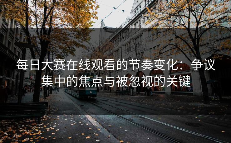 每日大赛在线观看的节奏变化：争议集中的焦点与被忽视的关键