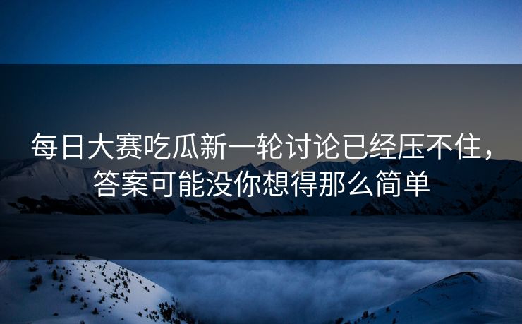 每日大赛吃瓜新一轮讨论已经压不住，答案可能没你想得那么简单