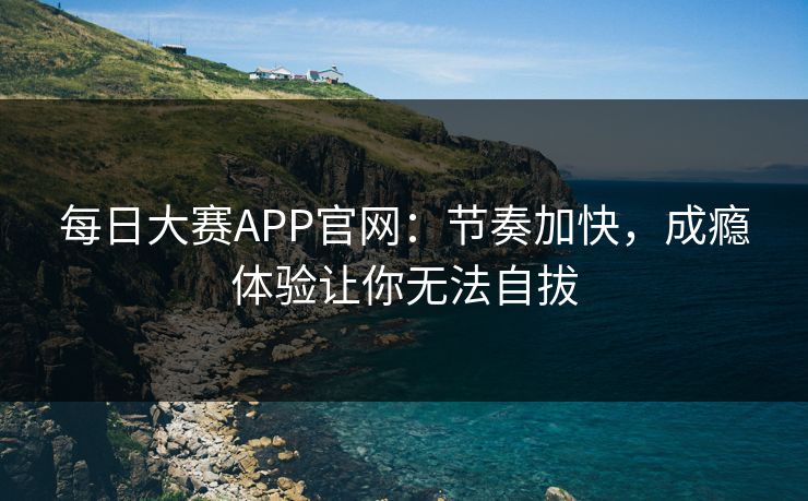 每日大赛APP官网：节奏加快，成瘾体验让你无法自拔