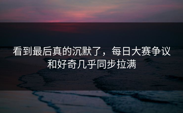 看到最后真的沉默了，每日大赛争议和好奇几乎同步拉满
