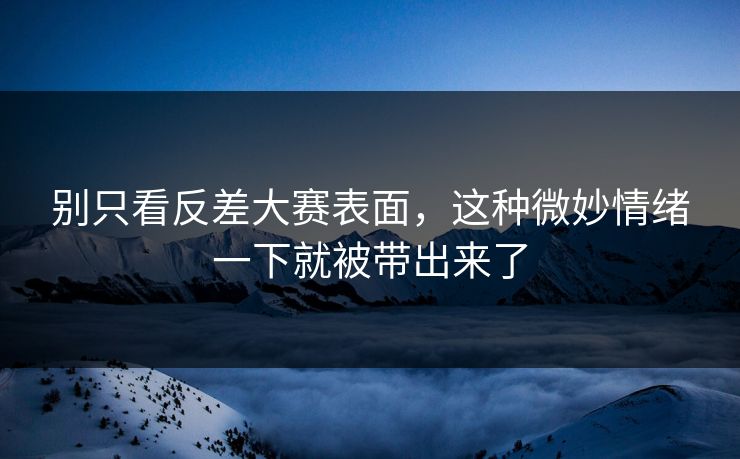 别只看反差大赛表面，这种微妙情绪一下就被带出来了