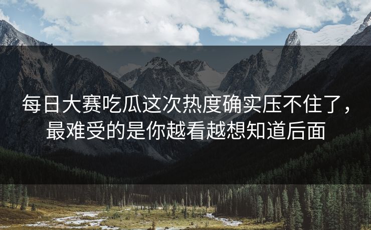 每日大赛吃瓜这次热度确实压不住了，最难受的是你越看越想知道后面