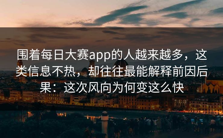 围着每日大赛app的人越来越多，这类信息不热，却往往最能解释前因后果：这次风向为何变这么快