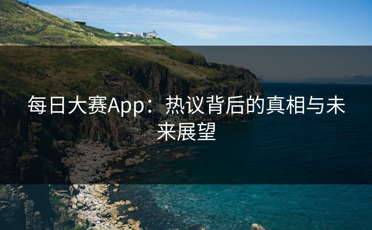 每日大赛App：热议背后的真相与未来展望