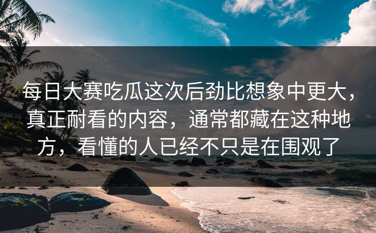 每日大赛吃瓜这次后劲比想象中更大，真正耐看的内容，通常都藏在这种地方，看懂的人已经不只是在围观了