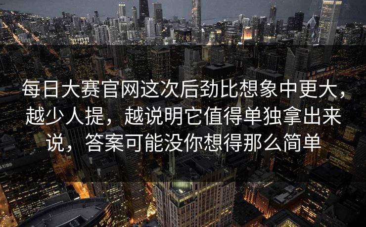 每日大赛官网这次后劲比想象中更大，越少人提，越说明它值得单独拿出来说，答案可能没你想得那么简单