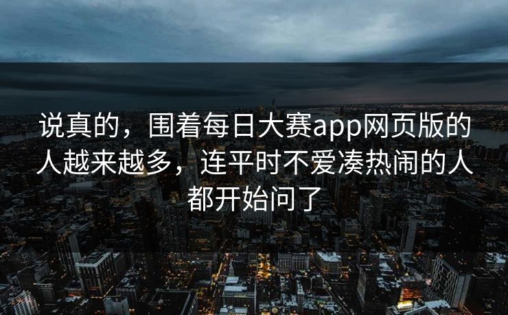 说真的，围着每日大赛app网页版的人越来越多，连平时不爱凑热闹的人都开始问了