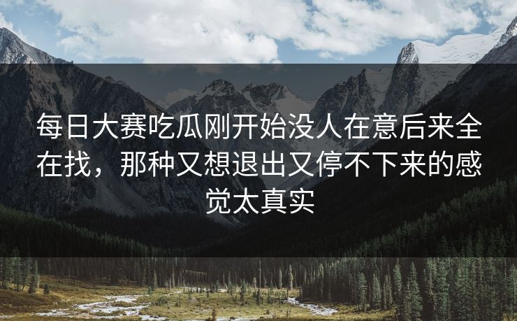 每日大赛吃瓜刚开始没人在意后来全在找，那种又想退出又停不下来的感觉太真实