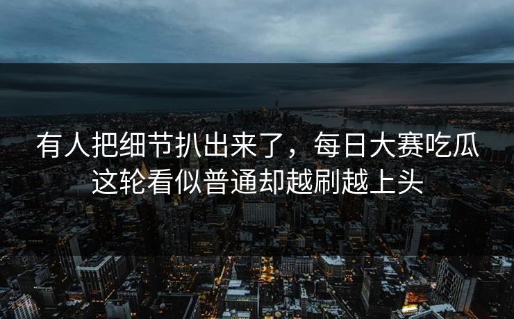 有人把细节扒出来了，每日大赛吃瓜这轮看似普通却越刷越上头