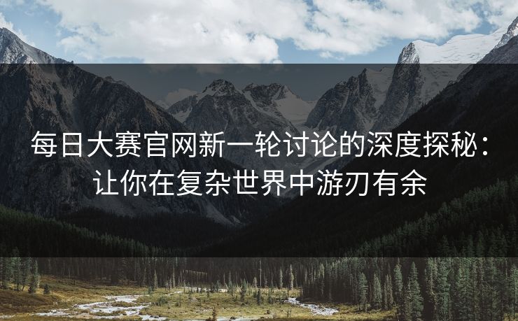 每日大赛官网新一轮讨论的深度探秘：让你在复杂世界中游刃有余