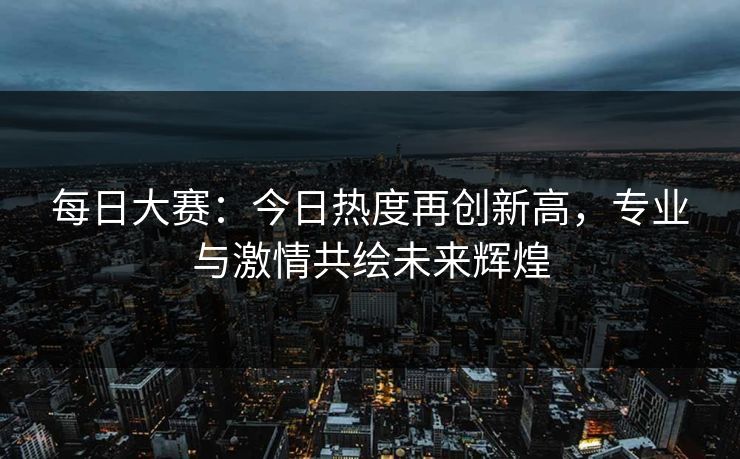 每日大赛：今日热度再创新高，专业与激情共绘未来辉煌