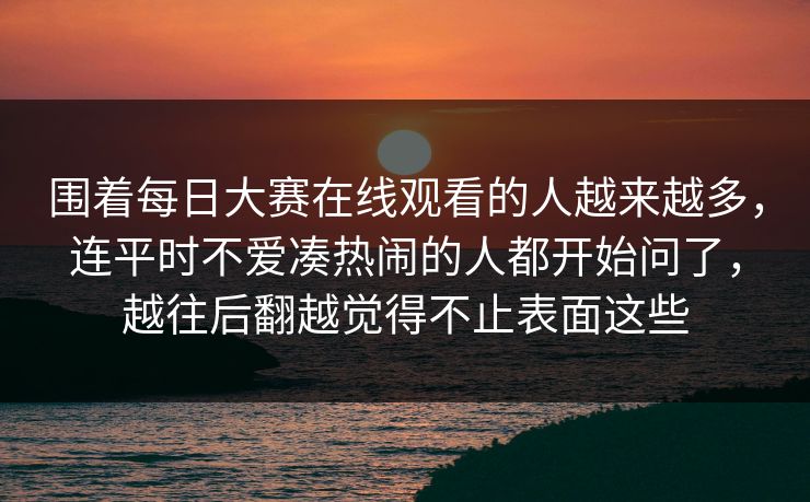 围着每日大赛在线观看的人越来越多，连平时不爱凑热闹的人都开始问了，越往后翻越觉得不止表面这些