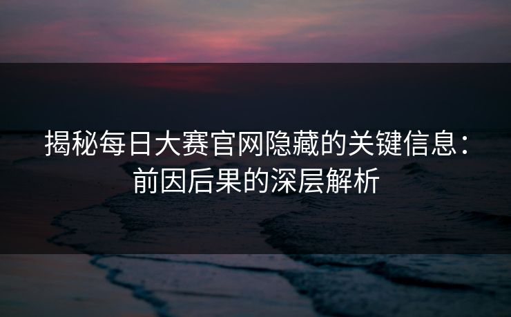 揭秘每日大赛官网隐藏的关键信息：前因后果的深层解析