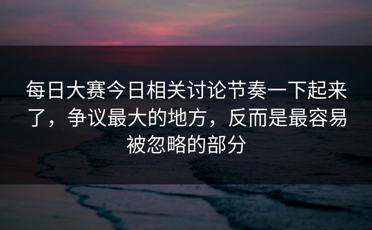 每日大赛今日相关讨论节奏一下起来了，争议最大的地方，反而是最容易被忽略的部分