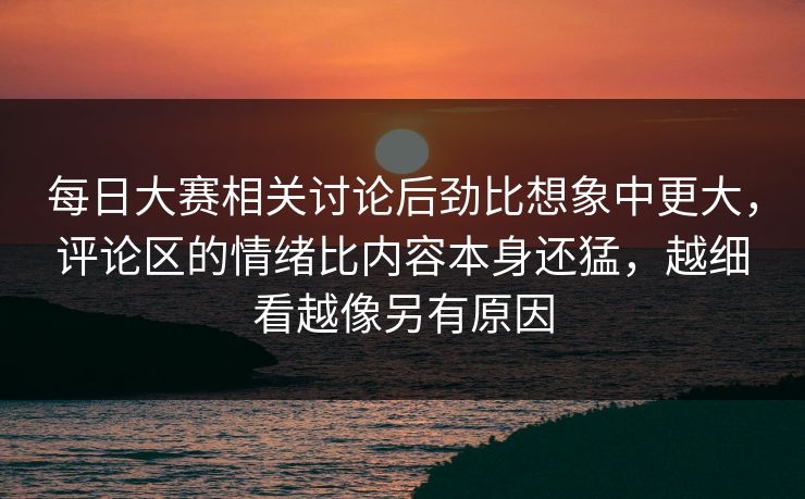 每日大赛相关讨论后劲比想象中更大，评论区的情绪比内容本身还猛，越细看越像另有原因