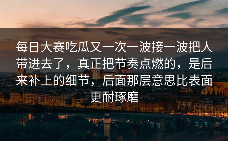 每日大赛吃瓜又一次一波接一波把人带进去了，真正把节奏点燃的，是后来补上的细节，后面那层意思比表面更耐琢磨