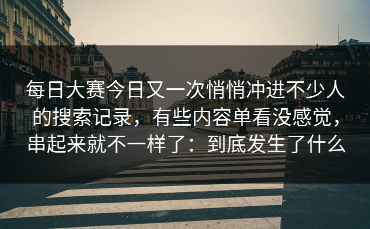每日大赛今日又一次悄悄冲进不少人的搜索记录，有些内容单看没感觉，串起来就不一样了：到底发生了什么