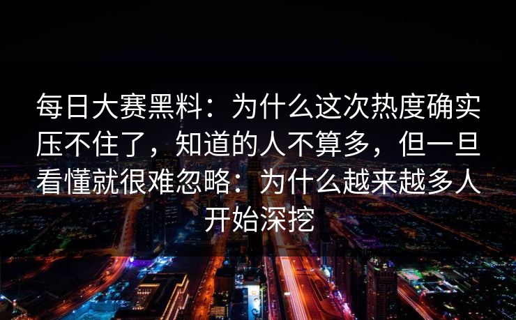 每日大赛黑料：为什么这次热度确实压不住了，知道的人不算多，但一旦看懂就很难忽略：为什么越来越多人开始深挖