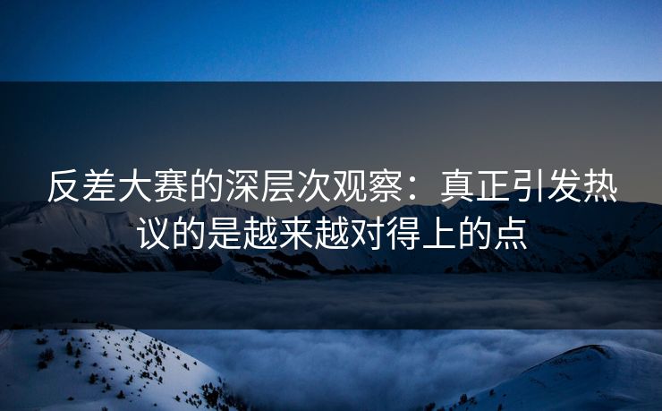 反差大赛的深层次观察：真正引发热议的是越来越对得上的点