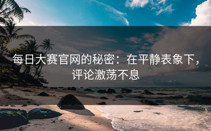每日大赛官网的秘密：在平静表象下，评论激荡不息