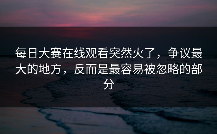 每日大赛在线观看突然火了，争议最大的地方，反而是最容易被忽略的部分