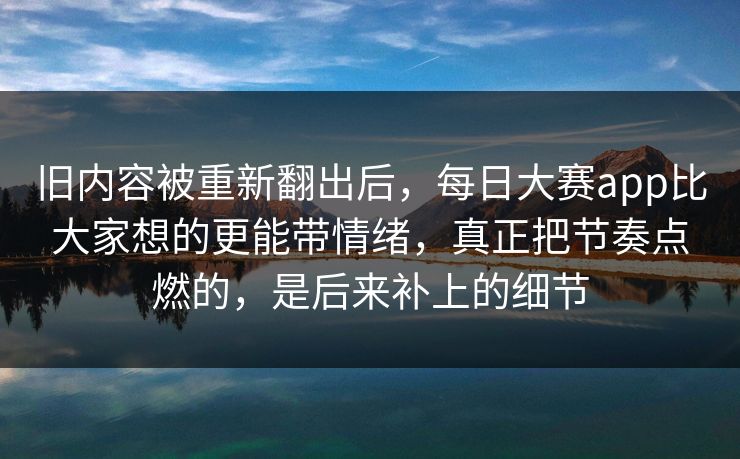 旧内容被重新翻出后，每日大赛app比大家想的更能带情绪，真正把节奏点燃的，是后来补上的细节