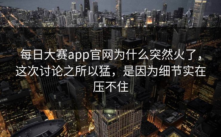 每日大赛app官网为什么突然火了，这次讨论之所以猛，是因为细节实在压不住