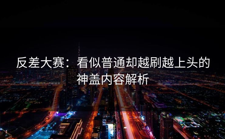 反差大赛：看似普通却越刷越上头的神盖内容解析