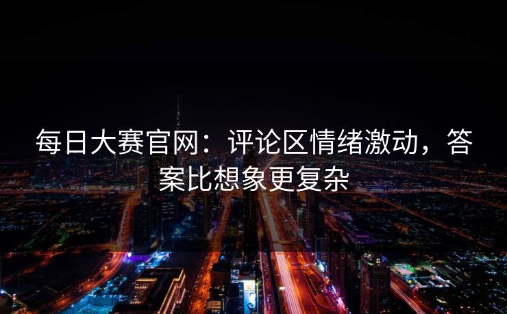 每日大赛官网：评论区情绪激动，答案比想象更复杂