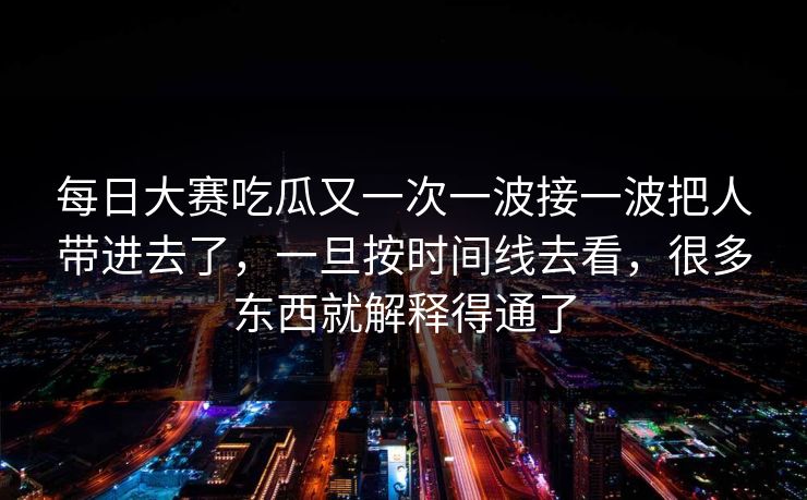 每日大赛吃瓜又一次一波接一波把人带进去了，一旦按时间线去看，很多东西就解释得通了