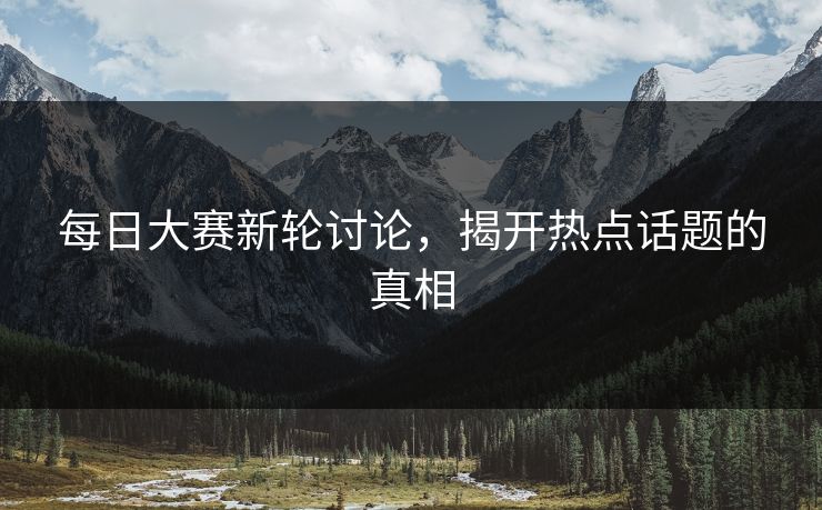 每日大赛新轮讨论，揭开热点话题的真相