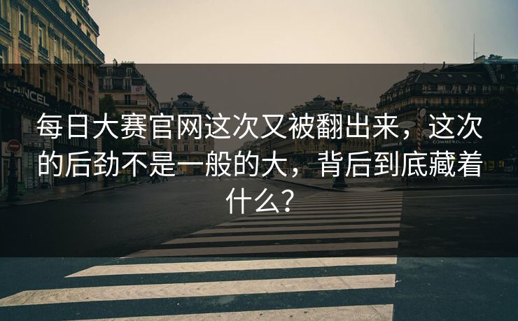 每日大赛官网这次又被翻出来，这次的后劲不是一般的大，背后到底藏着什么？