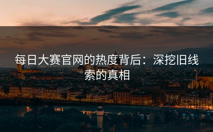 每日大赛官网的热度背后：深挖旧线索的真相