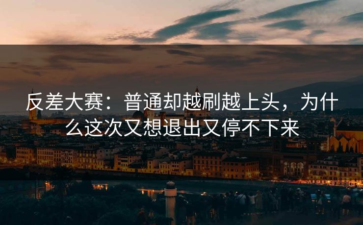 反差大赛：普通却越刷越上头，为什么这次又想退出又停不下来