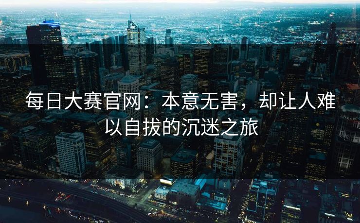 每日大赛官网：本意无害，却让人难以自拔的沉迷之旅