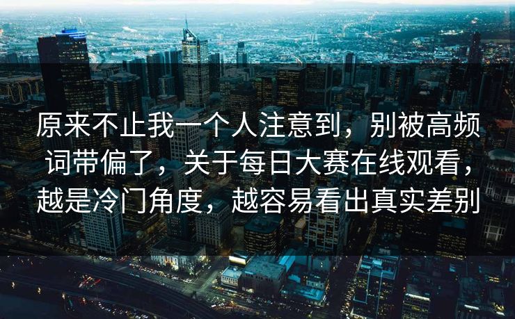 原来不止我一个人注意到，别被高频词带偏了，关于每日大赛在线观看，越是冷门角度，越容易看出真实差别