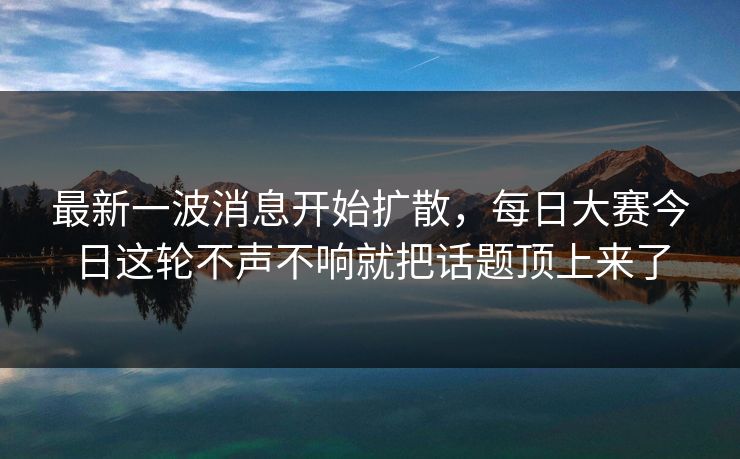 最新一波消息开始扩散，每日大赛今日这轮不声不响就把话题顶上来了