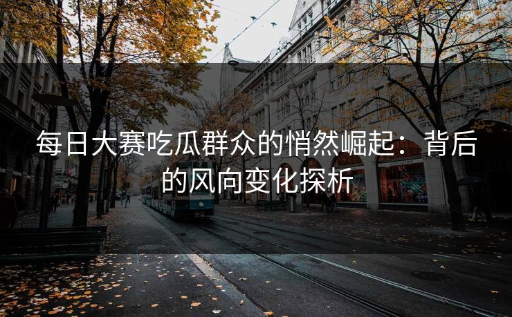 每日大赛吃瓜群众的悄然崛起：背后的风向变化探析
