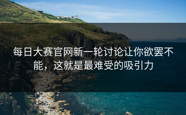 每日大赛官网新一轮讨论让你欲罢不能，这就是最难受的吸引力