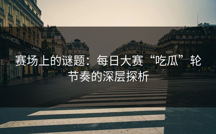 赛场上的谜题：每日大赛“吃瓜”轮节奏的深层探析