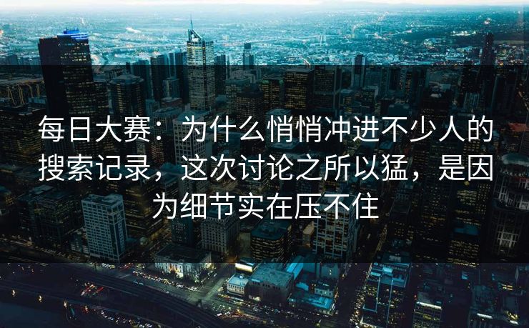 每日大赛：为什么悄悄冲进不少人的搜索记录，这次讨论之所以猛，是因为细节实在压不住
