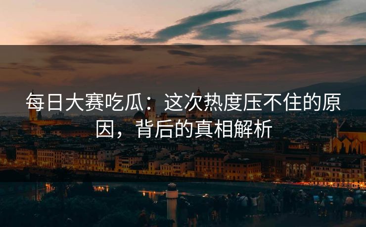 每日大赛吃瓜：这次热度压不住的原因，背后的真相解析