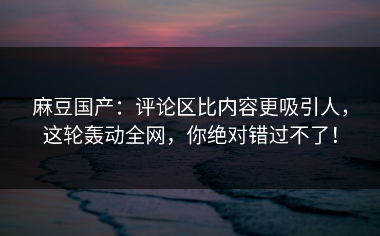 麻豆国产：评论区比内容更吸引人，这轮轰动全网，你绝对错过不了！