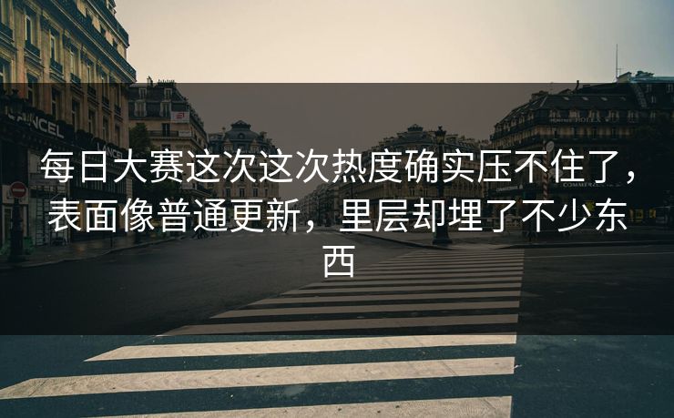 每日大赛这次这次热度确实压不住了，表面像普通更新，里层却埋了不少东西