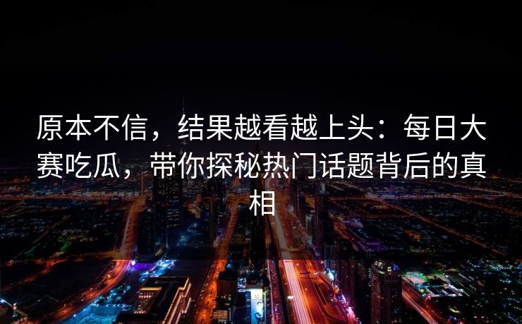 原本不信，结果越看越上头：每日大赛吃瓜，带你探秘热门话题背后的真相