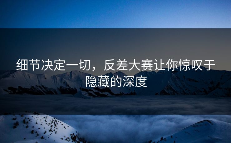细节决定一切，反差大赛让你惊叹于隐藏的深度