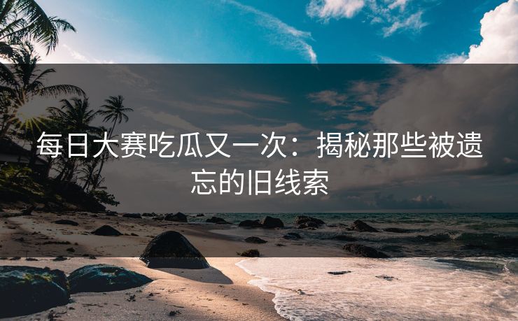 每日大赛吃瓜又一次：揭秘那些被遗忘的旧线索